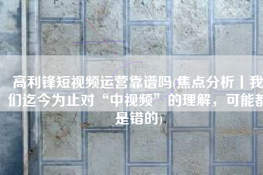 高利锋短视频运营靠谱吗(焦点分析丨我们迄今为止对“中视频”的理解，可能都是错的)