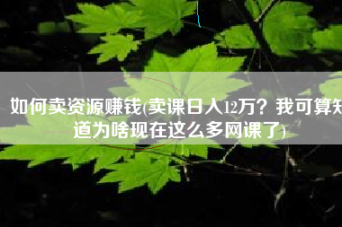 如何卖资源赚钱(卖课日入12万？我可算知道为啥现在这么多网课了)