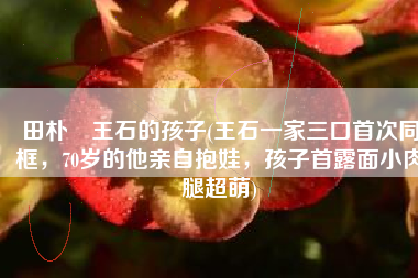 田朴珺王石的孩子(王石一家三口首次同框，70岁的他亲自抱娃，孩子首露面小肉腿超萌)