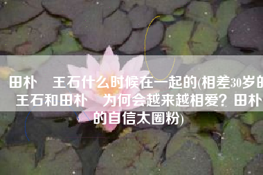 田朴珺王石什么时候在一起的(相差30岁的王石和田朴珺为何会越来越相爱？田朴珺的自信太圈粉)