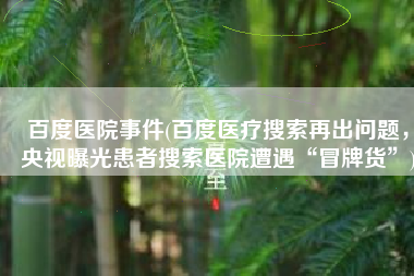 百度医院事件(百度医疗搜索再出问题，央视曝光患者搜索医院遭遇“冒牌货”)