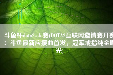 斗鱼杯dota2solo赛(DOTA2互联网邀请赛开赛：斗鱼最新应援曲首发，冠军戒指纯金曝光)