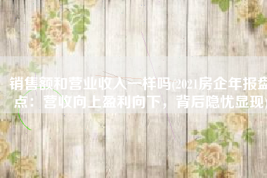 销售额和营业收入一样吗(2021房企年报盘点：营收向上盈利向下，背后隐忧显现)