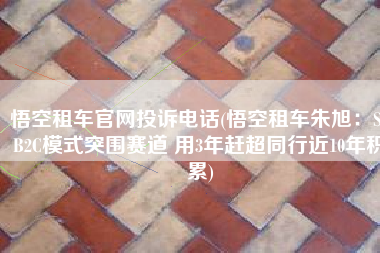 悟空租车官网投诉电话(悟空租车朱旭：S2B2C模式突围赛道 用3年赶超同行近10年积累)