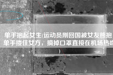单手抱起女生(运动员刚回国被女友熊抱，单手搂住女方，摘掉口罩直接在机场热吻)