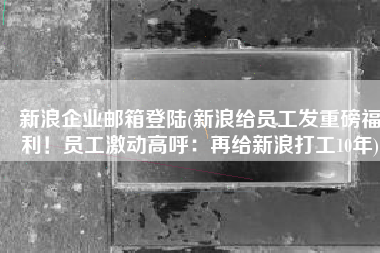 新浪企业邮箱登陆(新浪给员工发重磅福利！员工激动高呼：再给新浪打工10年)