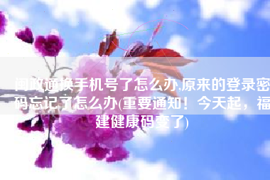 闽政通换手机号了怎么办,原来的登录密码忘记了怎么办(重要通知！今天起，福建健康码变了)