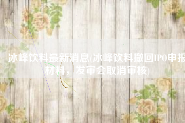 冰峰饮料最新消息(冰峰饮料撤回IPO申报材料，发审会取消审核)