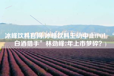冰峰饮料官网(冰峰饮料主动中止IPO！“白酒猎手”林劲峰7年上市梦碎？)