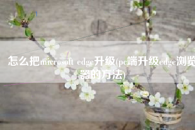 怎么把microsoft edge升级(pc端升级edge浏览器的方法)