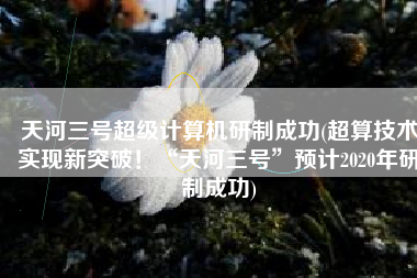 天河三号超级计算机研制成功(超算技术实现新突破！“天河三号”预计2020年研制成功)