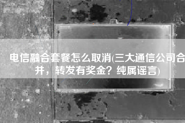 电信融合套餐怎么取消(三大通信公司合并，转发有奖金？纯属谣言)
