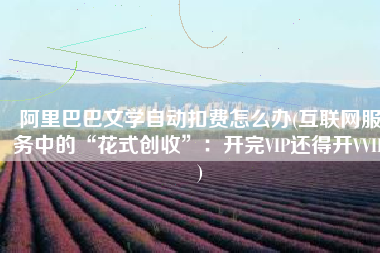 阿里巴巴文学自动扣费怎么办(互联网服务中的“花式创收”：开完VIP还得开VVIP)
