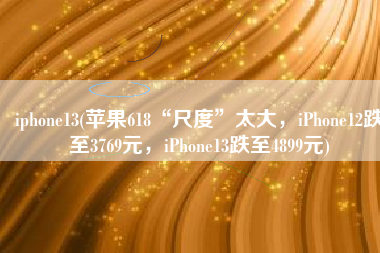 iphone13(苹果618“尺度”太大，iPhone12跌至3769元，iPhone13跌至4899元)