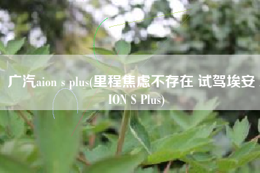 广汽aion s plus(里程焦虑不存在 试驾埃安 AION S Plus)
