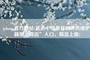 iphone官方网站(资讯丨苹果官网突然维护：新增“商店”入口，商品上新)