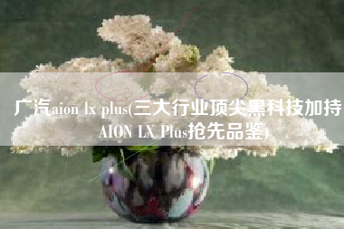 广汽aion lx plus(三大行业顶尖黑科技加持， AION LX Plus抢先品鉴)