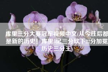 库里三分大赛冠军视频中文(从今往后都是新的历史！库里5记三分砍下22分加冕历史三分王)