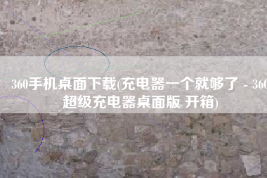 360手机桌面下载(充电器一个就够了 - 360超级充电器桌面版 开箱)