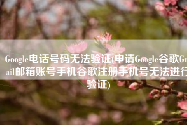 Google电话号码无法验证(申请Google谷歌Gmail邮箱账号手机谷歌注册手机号无法进行验证)