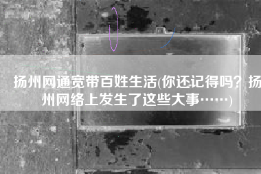 扬州网通宽带百姓生活(你还记得吗？扬州网络上发生了这些大事……)