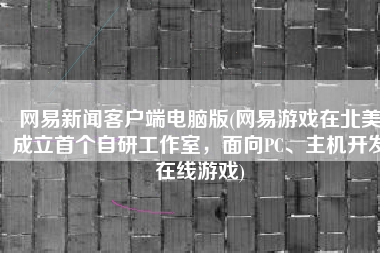 网易新闻客户端电脑版(网易游戏在北美成立首个自研工作室，面向PC、主机开发在线游戏)