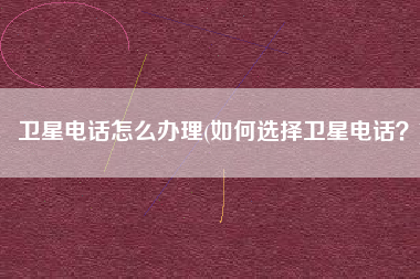 卫星电话怎么办理(如何选择卫星电话？)