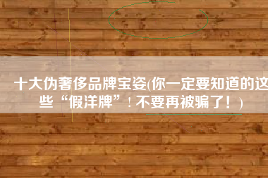 十大伪奢侈品牌宝姿(你一定要知道的这些“假洋牌”! 不要再被骗了！)