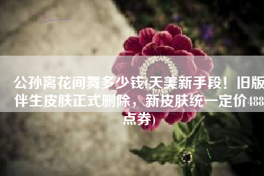 公孙离花间舞多少钱(天美新手段！旧版伴生皮肤正式删除，新皮肤统一定价488点券)
