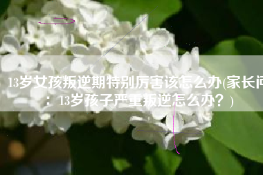 13岁女孩叛逆期特别厉害该怎么办(家长问：13岁孩子严重叛逆怎么办？)