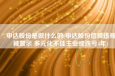 申达股份是做什么的(申达股份信披违规被警示 多元化不佳主业或连亏4年)