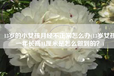 13岁的小女孩月经不正常怎么办(13岁女孩一年长高11厘米是怎么做到的？)
