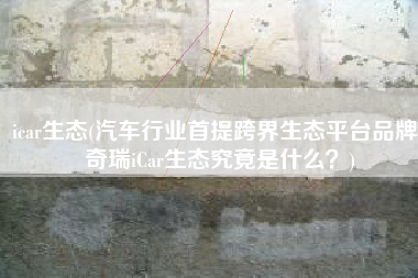 icar生态(汽车行业首提跨界生态平台品牌，奇瑞iCar生态究竟是什么？)