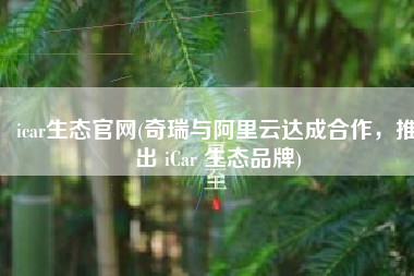 icar生态官网(奇瑞与阿里云达成合作，推出 iCar 生态品牌)