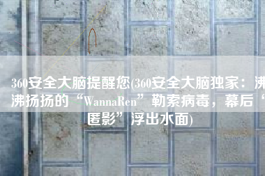360安全大脑提醒您(360安全大脑独家：沸沸扬扬的“WannaRen”勒索病毒，幕后“匿影”浮出水面)