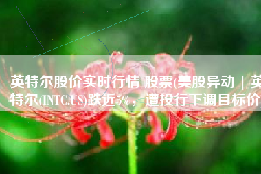 英特尔股价实时行情 股票(美股异动 | 英特尔(INTC.US)跌近5%，遭投行下调目标价)