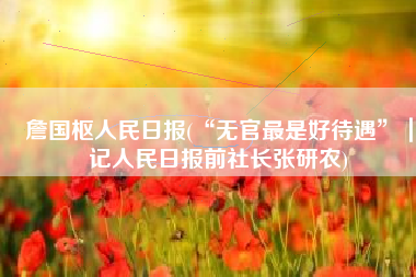 詹国枢人民日报(“无官最是好待遇”｜记人民日报前社长张研农)
