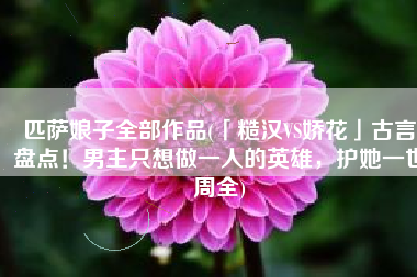 匹萨娘子全部作品(「糙汉VS娇花」古言盘点！男主只想做一人的英雄，护她一世周全)