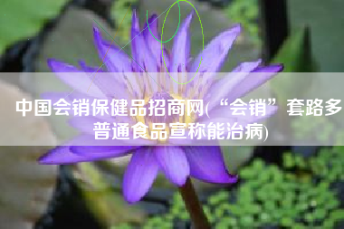 中国会销保健品招商网(“会销”套路多 普通食品宣称能治病)