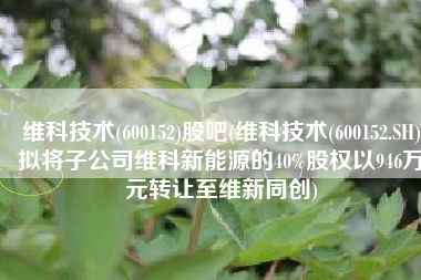 维科技术(600152)股吧(维科技术(600152.SH)拟将子公司维科新能源的40%股权以946万元转让至维新同创)