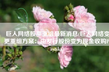 巨人网络股票重组最新消息(巨人网络变更重组方案：由发行股份变为现金收购Playtika)