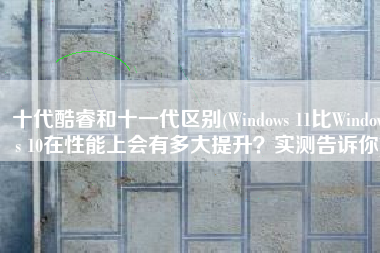 十代酷睿和十一代区别(Windows 11比Windows 10在性能上会有多大提升？实测告诉你)