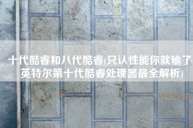 十代酷睿和八代酷睿(只认性能你就输了！英特尔第十代酷睿处理器最全解析)