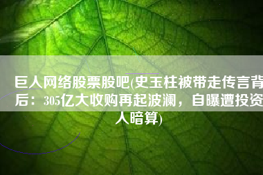 巨人网络股票股吧(史玉柱被带走传言背后：305亿大收购再起波澜，自曝遭投资人暗算)