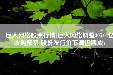 巨人网络股票行情(巨人网络调整305.04亿收购预案 股份发行价下调近四成)