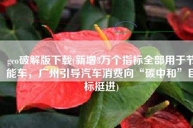 gco破解版下载(新增3万个指标全部用于节能车，广州引导汽车消费向“碳中和”目标挺进)