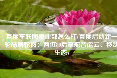 百度车联网事业部怎么样(百度启动新一轮高层轮岗：两位80后掌舵智能云、移动生态)