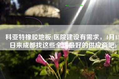 科亚特橡胶地板(医院建设有需求，4月13日来成都找这些全球最好的供应商吧)