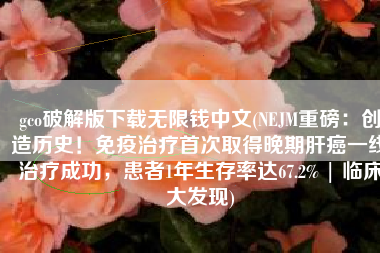 gco破解版下载无限钱中文(NEJM重磅：创造历史！免疫治疗首次取得晚期肝癌一线治疗成功，患者1年生存率达67.2% | 临床大发现)