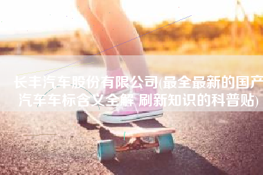 长丰汽车股份有限公司(最全最新的国产汽车车标含义全解 刷新知识的科普贴)